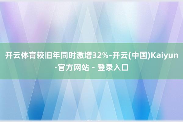 开云体育较旧年同时激增32%-开云(中国)Kaiyun·官方网站 - 登录入口