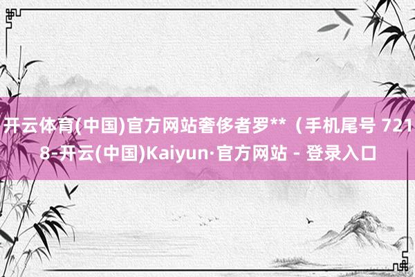 开云体育(中国)官方网站奢侈者罗**（手机尾号 7218-开云(中国)Kaiyun·官方网站 - 登录入口