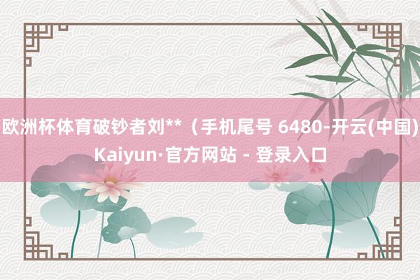 欧洲杯体育破钞者刘**（手机尾号 6480-开云(中国)Kaiyun·官方网站 - 登录入口