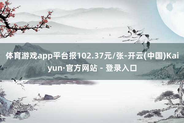 体育游戏app平台报102.37元/张-开云(中国)Kaiyun·官方网站 - 登录入口