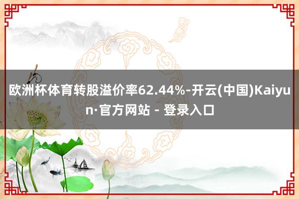 欧洲杯体育转股溢价率62.44%-开云(中国)Kaiyun·官方网站 - 登录入口