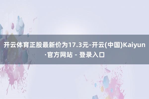 开云体育正股最新价为17.3元-开云(中国)Kaiyun·官方网站 - 登录入口