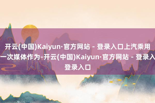 开云(中国)Kaiyun·官方网站 - 登录入口上汽乘用车一次媒体作为-开云(中国)Kaiyun·官方网站 - 登录入口