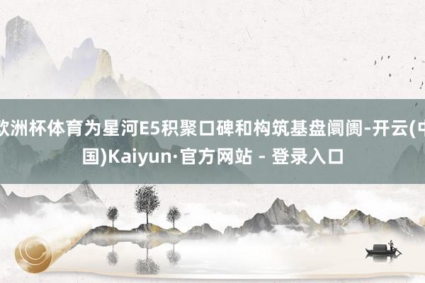 欧洲杯体育为星河E5积聚口碑和构筑基盘阛阓-开云(中国)Kaiyun·官方网站 - 登录入口