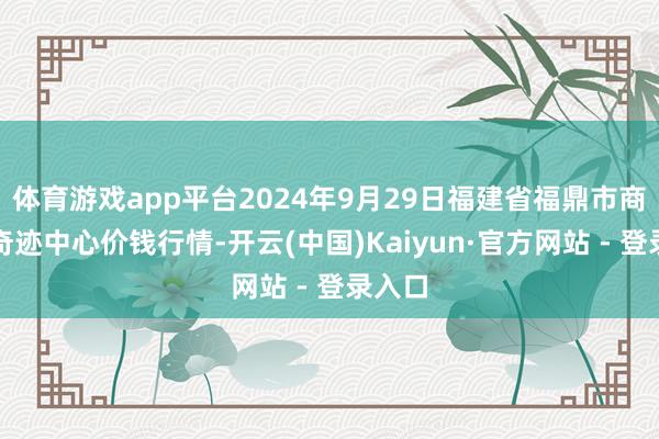 体育游戏app平台2024年9月29日福建省福鼎市商贸业奇迹中心价钱行情-开云(中国)Kaiyun·官方网站 - 登录入口