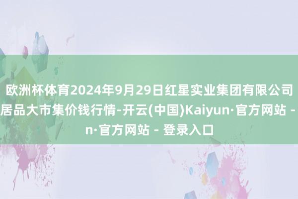 欧洲杯体育2024年9月29日红星实业集团有限公司红星农副居品大市集价钱行情-开云(中国)Kaiyun·官方网站 - 登录入口