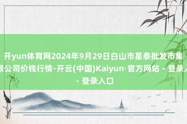 开yun体育网2024年9月29日白山市星泰批发市集有限公司价钱行情-开云(中国)Kaiyun·官方网站 - 登录入口