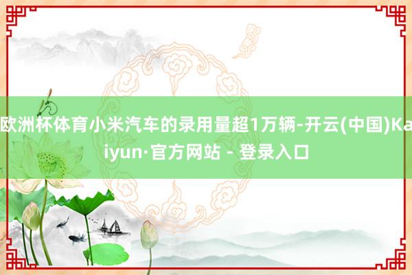 欧洲杯体育小米汽车的录用量超1万辆-开云(中国)Kaiyun·官方网站 - 登录入口