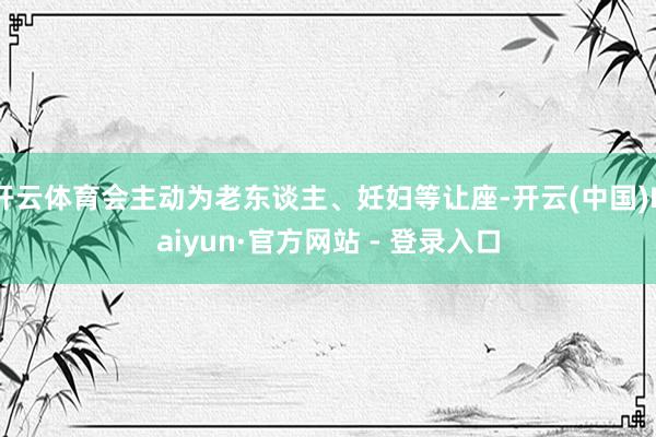 开云体育会主动为老东谈主、妊妇等让座-开云(中国)Kaiyun·官方网站 - 登录入口