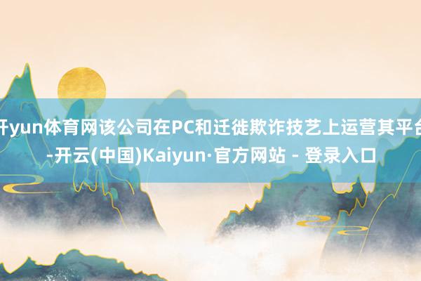 开yun体育网该公司在PC和迁徙欺诈技艺上运营其平台-开云(中国)Kaiyun·官方网站 - 登录入口