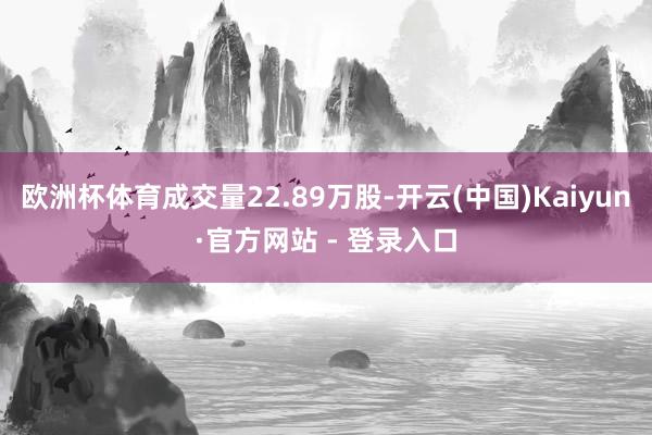 欧洲杯体育成交量22.89万股-开云(中国)Kaiyun·官方网站 - 登录入口