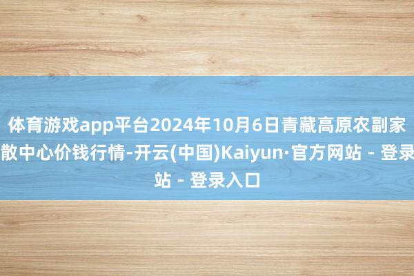 体育游戏app平台2024年10月6日青藏高原农副家具集散中心价钱行情-开云(中国)Kaiyun·官方网站 - 登录入口