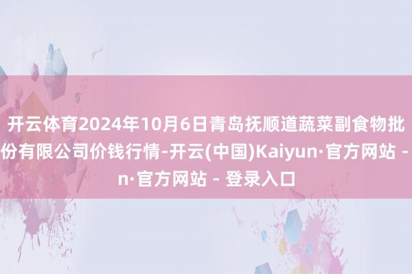 开云体育2024年10月6日青岛抚顺道蔬菜副食物批发市集股份有限公司价钱行情-开云(中国)Kaiyun·官方网站 - 登录入口