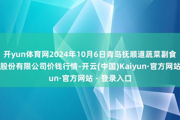 开yun体育网2024年10月6日青岛抚顺道蔬菜副食物批发阛阓股份有限公司价钱行情-开云(中国)Kaiyun·官方网站 - 登录入口