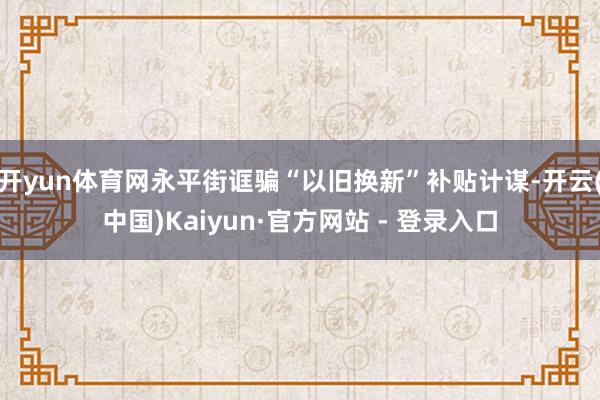 开yun体育网永平街诓骗“以旧换新”补贴计谋-开云(中国)Kaiyun·官方网站 - 登录入口