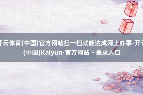 开云体育(中国)官方网站扫一扫就能达成网上办事-开云(中国)Kaiyun·官方网站 - 登录入口