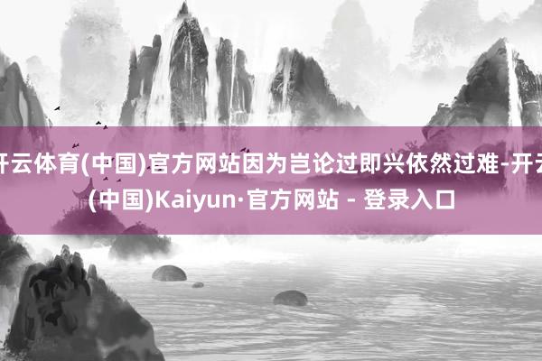 开云体育(中国)官方网站因为岂论过即兴依然过难-开云(中国)Kaiyun·官方网站 - 登录入口