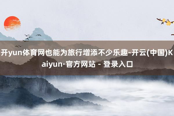 开yun体育网也能为旅行增添不少乐趣-开云(中国)Kaiyun·官方网站 - 登录入口