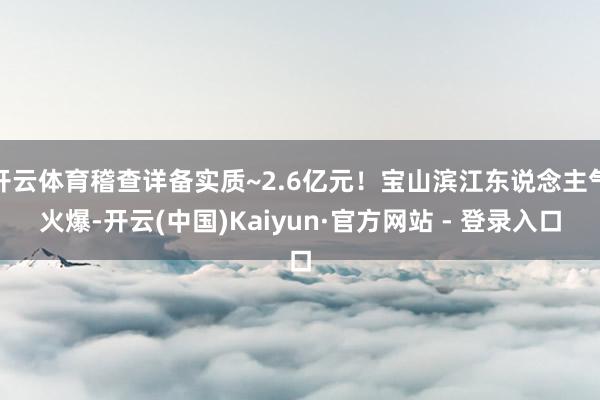 开云体育稽查详备实质~2.6亿元！宝山滨江东说念主气火爆-开云(中国)Kaiyun·官方网站 - 登录入口