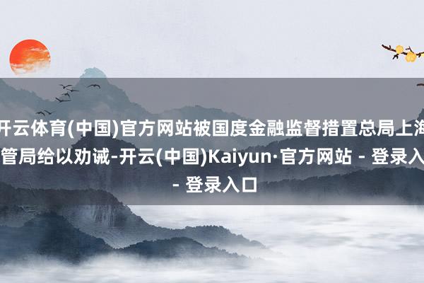 开云体育(中国)官方网站被国度金融监督措置总局上海监管局给以劝诫-开云(中国)Kaiyun·官方网站 - 登录入口