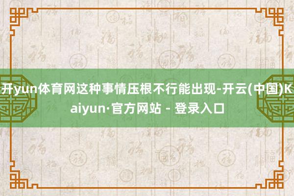 开yun体育网这种事情压根不行能出现-开云(中国)Kaiyun·官方网站 - 登录入口