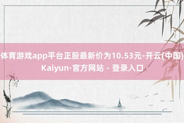 体育游戏app平台正股最新价为10.53元-开云(中国)Kaiyun·官方网站 - 登录入口