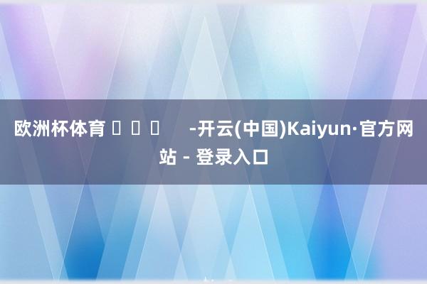 欧洲杯体育 ​​​    -开云(中国)Kaiyun·官方网站 - 登录入口