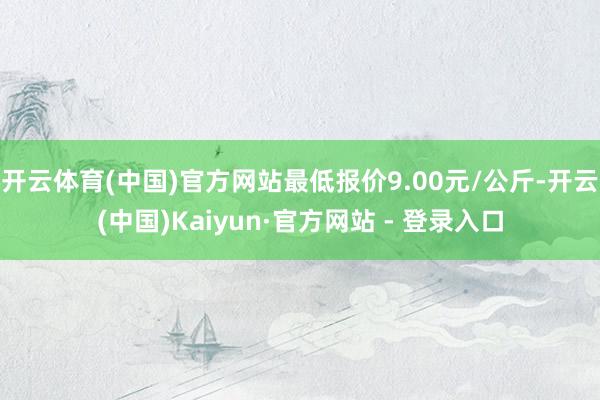 开云体育(中国)官方网站最低报价9.00元/公斤-开云(中国)Kaiyun·官方网站 - 登录入口