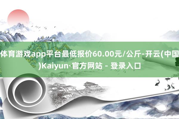 体育游戏app平台最低报价60.00元/公斤-开云(中国)Kaiyun·官方网站 - 登录入口