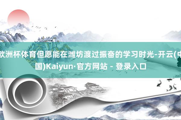 欧洲杯体育但愿能在潍坊渡过振奋的学习时光-开云(中国)Kaiyun·官方网站 - 登录入口