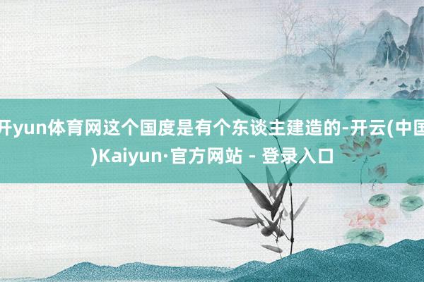 开yun体育网这个国度是有个东谈主建造的-开云(中国)Kaiyun·官方网站 - 登录入口