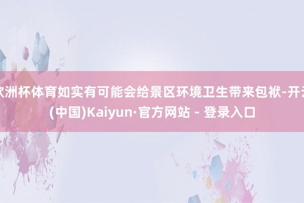 欧洲杯体育如实有可能会给景区环境卫生带来包袱-开云(中国)Kaiyun·官方网站 - 登录入口