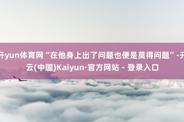 开yun体育网“在他身上出了问题也便是莫得问题”-开云(中国)Kaiyun·官方网站 - 登录入口