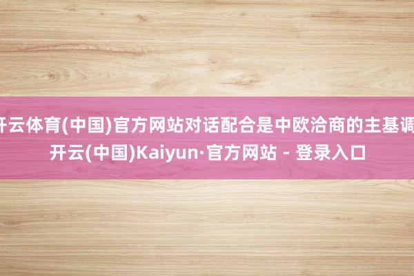 开云体育(中国)官方网站对话配合是中欧洽商的主基调-开云(中国)Kaiyun·官方网站 - 登录入口