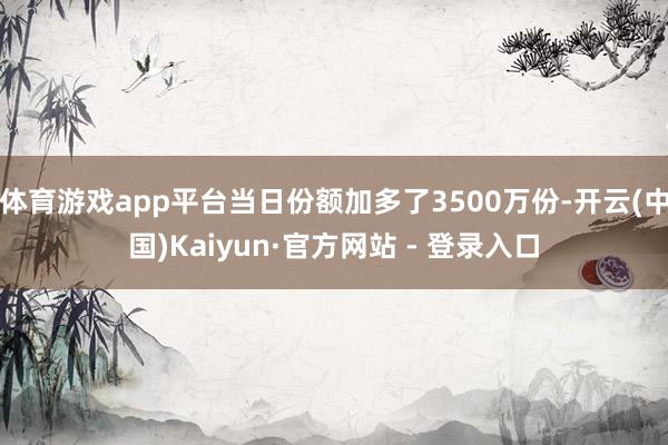 体育游戏app平台当日份额加多了3500万份-开云(中国)Kaiyun·官方网站 - 登录入口