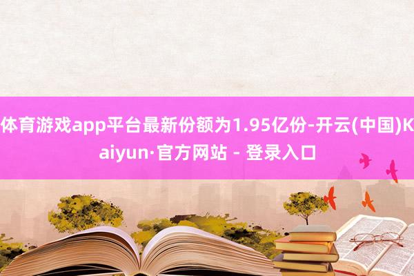 体育游戏app平台最新份额为1.95亿份-开云(中国)Kaiyun·官方网站 - 登录入口