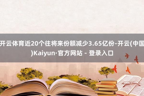 开云体育近20个往将来份额减少3.65亿份-开云(中国)Kaiyun·官方网站 - 登录入口