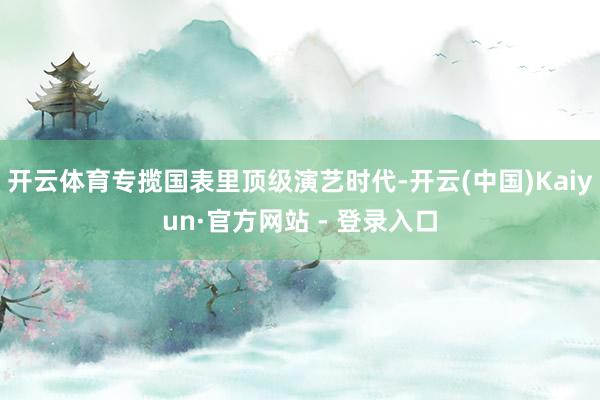 开云体育专揽国表里顶级演艺时代-开云(中国)Kaiyun·官方网站 - 登录入口