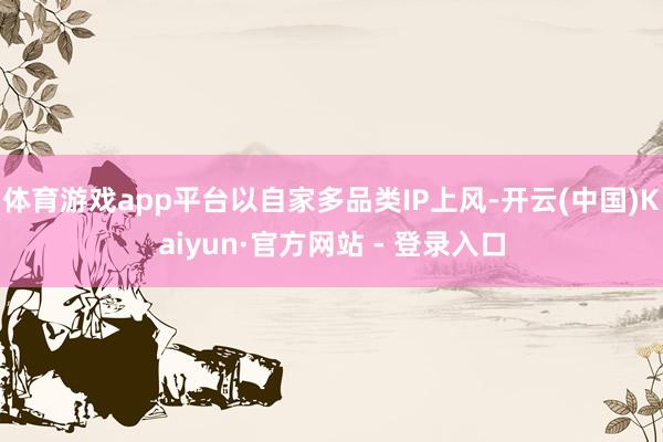 体育游戏app平台以自家多品类IP上风-开云(中国)Kaiyun·官方网站 - 登录入口