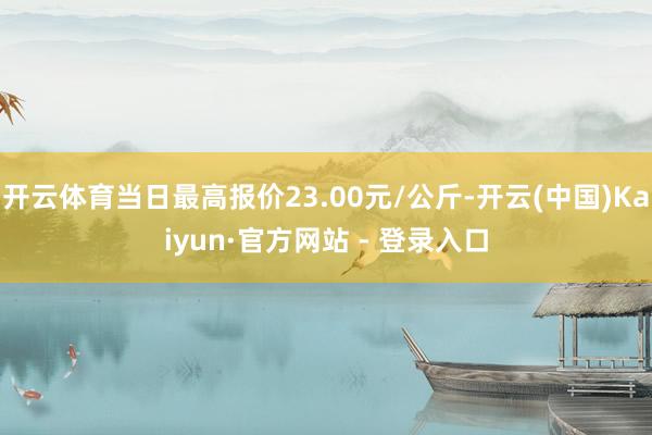 开云体育当日最高报价23.00元/公斤-开云(中国)Kaiyun·官方网站 - 登录入口