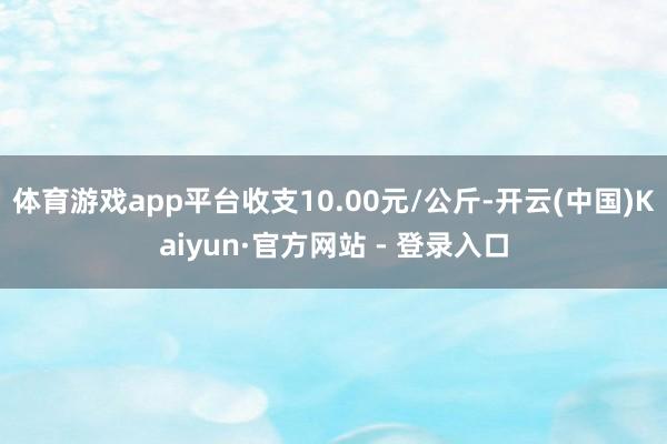 体育游戏app平台收支10.00元/公斤-开云(中国)Kaiyun·官方网站 - 登录入口