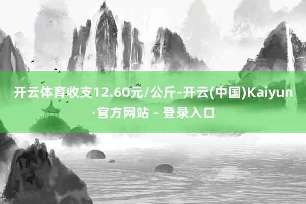 开云体育收支12.60元/公斤-开云(中国)Kaiyun·官方网站 - 登录入口