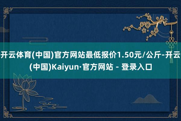 开云体育(中国)官方网站最低报价1.50元/公斤-开云(中国)Kaiyun·官方网站 - 登录入口