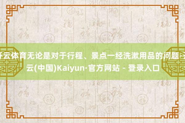 开云体育无论是对于行程、景点一经洗漱用品的问题-开云(中国)Kaiyun·官方网站 - 登录入口