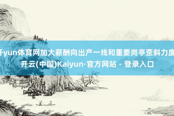 开yun体育网加大薪酬向出产一线和重要岗亭歪斜力度-开云(中国)Kaiyun·官方网站 - 登录入口