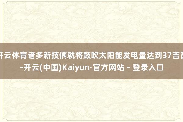 开云体育诸多新技俩就将鼓吹太阳能发电量达到37吉瓦-开云(中国)Kaiyun·官方网站 - 登录入口