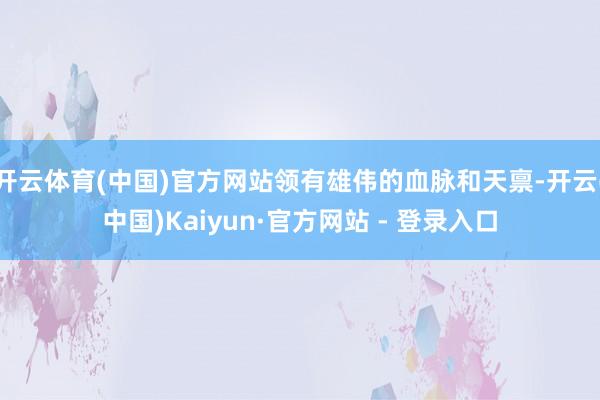 开云体育(中国)官方网站领有雄伟的血脉和天禀-开云(中国)Kaiyun·官方网站 - 登录入口