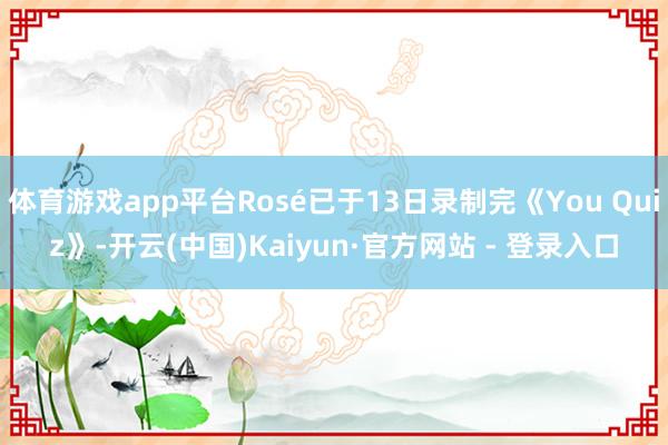 体育游戏app平台Rosé已于13日录制完《You Quiz》-开云(中国)Kaiyun·官方网站 - 登录入口