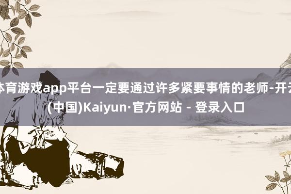 体育游戏app平台一定要通过许多紧要事情的老师-开云(中国)Kaiyun·官方网站 - 登录入口