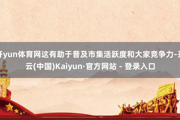 开yun体育网这有助于普及市集活跃度和大家竞争力-开云(中国)Kaiyun·官方网站 - 登录入口